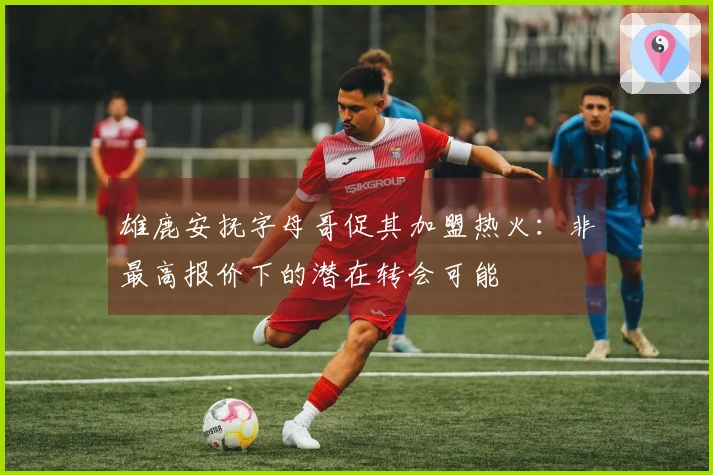 雄鹿安抚字母哥促其加盟热火:非最高报价下的潜在转会可能