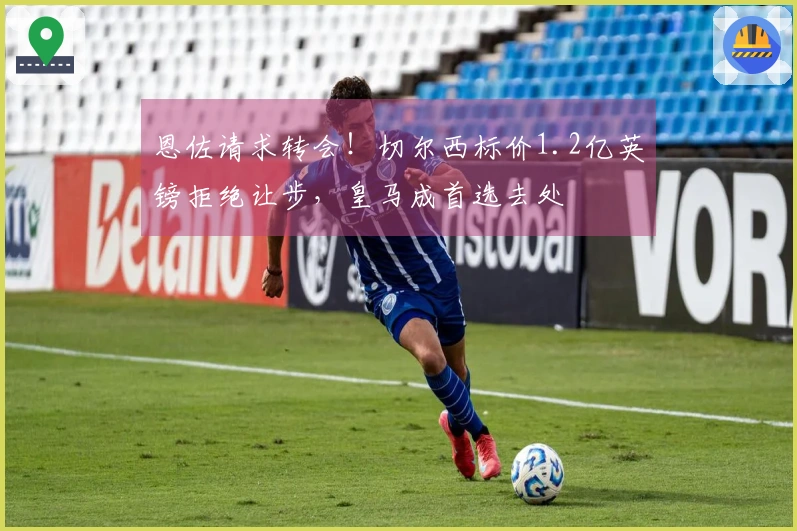 恩佐请求转会！切尔西标价1.2亿英镑拒绝让步，皇马成首选去处
